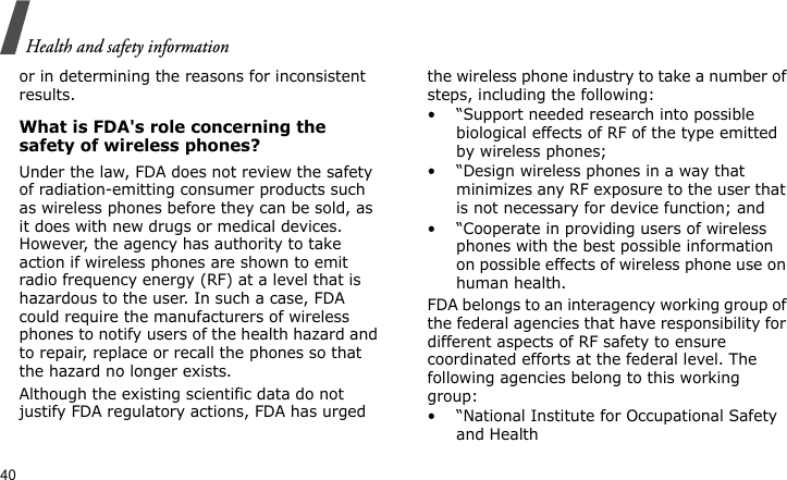 Health and safety information40or in determining the reasons for inconsistent results.What is FDA&apos;s role concerning the safety of wireless phones?Under the law, FDA does not review the safety of radiation-emitting consumer products such as wireless phones before they can be sold, as it does with new drugs or medical devices. However, the agency has authority to take action if wireless phones are shown to emit radio frequency energy (RF) at a level that is hazardous to the user. In such a case, FDA could require the manufacturers of wireless phones to notify users of the health hazard and to repair, replace or recall the phones so that the hazard no longer exists.Although the existing scientific data do not justify FDA regulatory actions, FDA has urged the wireless phone industry to take a number of steps, including the following:• “Support needed research into possible biological effects of RF of the type emitted by wireless phones;• “Design wireless phones in a way that minimizes any RF exposure to the user that is not necessary for device function; and• “Cooperate in providing users of wireless phones with the best possible information on possible effects of wireless phone use on human health.FDA belongs to an interagency working group of the federal agencies that have responsibility for different aspects of RF safety to ensure coordinated efforts at the federal level. The following agencies belong to this working group:• “National Institute for Occupational Safety and Health