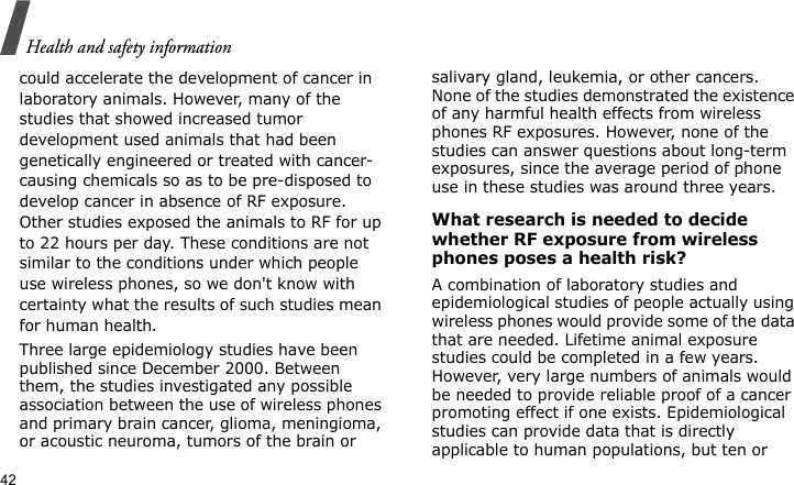 Health and safety information42could accelerate the development of cancer in laboratory animals. However, many of the studies that showed increased tumor development used animals that had been genetically engineered or treated with cancer-causing chemicals so as to be pre-disposed to develop cancer in absence of RF exposure. Other studies exposed the animals to RF for up to 22 hours per day. These conditions are not similar to the conditions under which people use wireless phones, so we don&apos;t know with certainty what the results of such studies mean for human health.Three large epidemiology studies have been published since December 2000. Between them, the studies investigated any possible association between the use of wireless phones and primary brain cancer, glioma, meningioma, or acoustic neuroma, tumors of the brain or salivary gland, leukemia, or other cancers. None of the studies demonstrated the existence of any harmful health effects from wireless phones RF exposures. However, none of the studies can answer questions about long-term exposures, since the average period of phone use in these studies was around three years.What research is needed to decide whether RF exposure from wireless phones poses a health risk?A combination of laboratory studies and epidemiological studies of people actually using wireless phones would provide some of the data that are needed. Lifetime animal exposure studies could be completed in a few years. However, very large numbers of animals would be needed to provide reliable proof of a cancer promoting effect if one exists. Epidemiological studies can provide data that is directly applicable to human populations, but ten or 