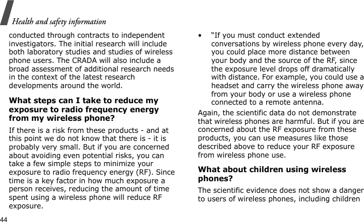 Health and safety information44conducted through contracts to independent investigators. The initial research will include both laboratory studies and studies of wireless phone users. The CRADA will also include a broad assessment of additional research needs in the context of the latest research developments around the world.What steps can I take to reduce my exposure to radio frequency energy from my wireless phone?If there is a risk from these products - and at this point we do not know that there is - it is probably very small. But if you are concerned about avoiding even potential risks, you can take a few simple steps to minimize your exposure to radio frequency energy (RF). Since time is a key factor in how much exposure a person receives, reducing the amount of time spent using a wireless phone will reduce RF exposure.• “If you must conduct extended conversations by wireless phone every day, you could place more distance between your body and the source of the RF, since the exposure level drops off dramatically with distance. For example, you could use a headset and carry the wireless phone away from your body or use a wireless phone connected to a remote antenna.Again, the scientific data do not demonstrate that wireless phones are harmful. But if you are concerned about the RF exposure from these products, you can use measures like those described above to reduce your RF exposure from wireless phone use.What about children using wireless phones?The scientific evidence does not show a danger to users of wireless phones, including children 