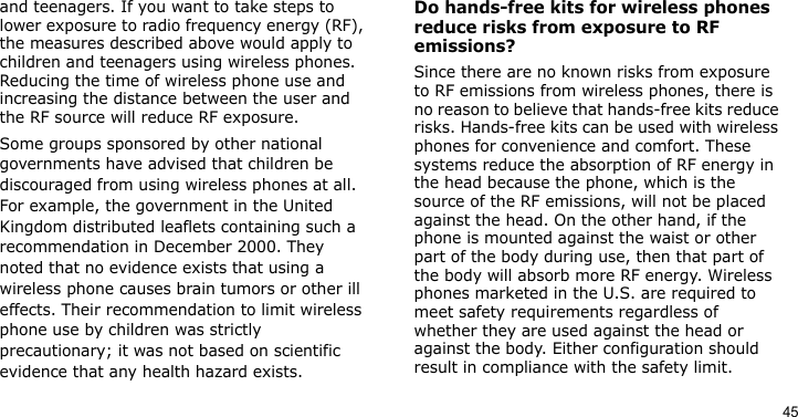 45and teenagers. If you want to take steps to lower exposure to radio frequency energy (RF), the measures described above would apply to children and teenagers using wireless phones. Reducing the time of wireless phone use and increasing the distance between the user and the RF source will reduce RF exposure.Some groups sponsored by other national governments have advised that children be discouraged from using wireless phones at all. For example, the government in the United Kingdom distributed leaflets containing such a recommendation in December 2000. They noted that no evidence exists that using a wireless phone causes brain tumors or other ill effects. Their recommendation to limit wireless phone use by children was strictly precautionary; it was not based on scientific evidence that any health hazard exists. Do hands-free kits for wireless phones reduce risks from exposure to RF emissions?Since there are no known risks from exposure to RF emissions from wireless phones, there is no reason to believe that hands-free kits reduce risks. Hands-free kits can be used with wireless phones for convenience and comfort. These systems reduce the absorption of RF energy in the head because the phone, which is the source of the RF emissions, will not be placed against the head. On the other hand, if the phone is mounted against the waist or other part of the body during use, then that part of the body will absorb more RF energy. Wireless phones marketed in the U.S. are required to meet safety requirements regardless of whether they are used against the head or against the body. Either configuration should result in compliance with the safety limit.