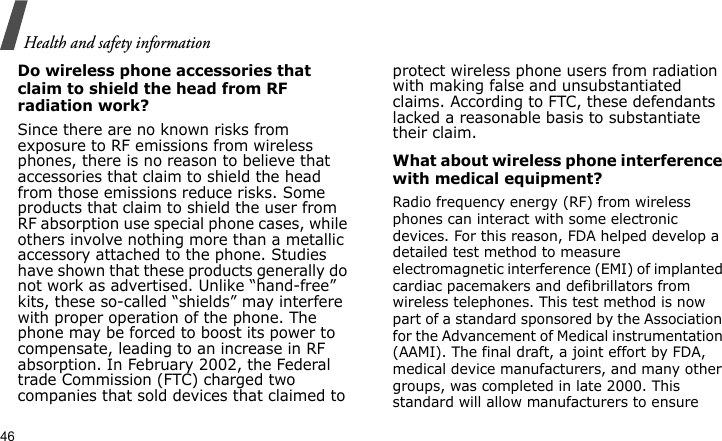 Health and safety information46Do wireless phone accessories that claim to shield the head from RF radiation work?Since there are no known risks from exposure to RF emissions from wireless phones, there is no reason to believe that accessories that claim to shield the head from those emissions reduce risks. Some products that claim to shield the user from RF absorption use special phone cases, while others involve nothing more than a metallic accessory attached to the phone. Studies have shown that these products generally do not work as advertised. Unlike “hand-free” kits, these so-called “shields” may interfere with proper operation of the phone. The phone may be forced to boost its power to compensate, leading to an increase in RF absorption. In February 2002, the Federal trade Commission (FTC) charged two companies that sold devices that claimed to protect wireless phone users from radiation with making false and unsubstantiated claims. According to FTC, these defendants lacked a reasonable basis to substantiate their claim.What about wireless phone interference with medical equipment?Radio frequency energy (RF) from wireless phones can interact with some electronic devices. For this reason, FDA helped develop a detailed test method to measure electromagnetic interference (EMI) of implanted cardiac pacemakers and defibrillators from wireless telephones. This test method is now part of a standard sponsored by the Association for the Advancement of Medical instrumentation (AAMI). The final draft, a joint effort by FDA, medical device manufacturers, and many other groups, was completed in late 2000. This standard will allow manufacturers to ensure 