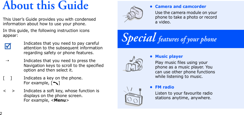 2About this GuideThis User’s Guide provides you with condensed information about how to use your phone.In this guide, the following instruction icons appear: Indicates that you need to pay careful attention to the subsequent information regarding safety or phone features.  →Indicates that you need to press the Navigation keys to scroll to the specified option and then select it.[    ] Indicates a key on the phone. For example, [ ]&lt;    &gt; Indicates a soft key, whose function is displays on the phone screen. For example, &lt;Menu&gt;• Camera and camcorderUse the camera module on your phone to take a photo or record a video.Special features of your phone• Music playerPlay music files using your phone as a music player. You can use other phone functions while listening to music.•FM radioListen to your favourite radio stations anytime, anywhere.
