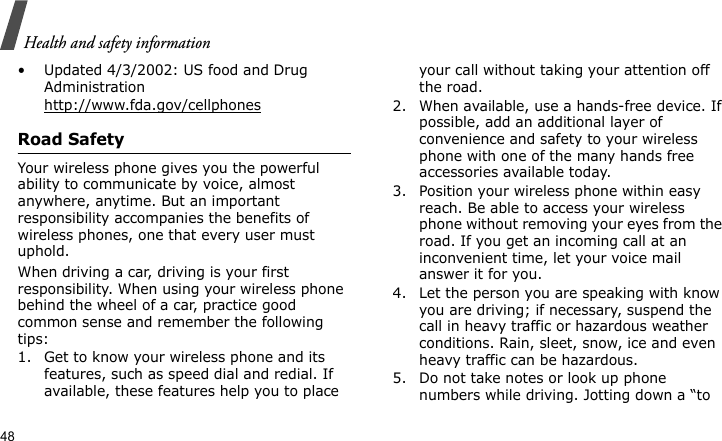 Health and safety information48• Updated 4/3/2002: US food and Drug Administrationhttp://www.fda.gov/cellphonesRoad SafetyYour wireless phone gives you the powerful ability to communicate by voice, almost anywhere, anytime. But an important responsibility accompanies the benefits of wireless phones, one that every user must uphold.When driving a car, driving is your first responsibility. When using your wireless phone behind the wheel of a car, practice good common sense and remember the following tips:1. Get to know your wireless phone and its features, such as speed dial and redial. If available, these features help you to place your call without taking your attention off the road.2. When available, use a hands-free device. If possible, add an additional layer of convenience and safety to your wireless phone with one of the many hands free accessories available today.3. Position your wireless phone within easy reach. Be able to access your wireless phone without removing your eyes from the road. If you get an incoming call at an inconvenient time, let your voice mail answer it for you.4. Let the person you are speaking with know you are driving; if necessary, suspend the call in heavy traffic or hazardous weather conditions. Rain, sleet, snow, ice and even heavy traffic can be hazardous.5. Do not take notes or look up phone numbers while driving. Jotting down a “to 