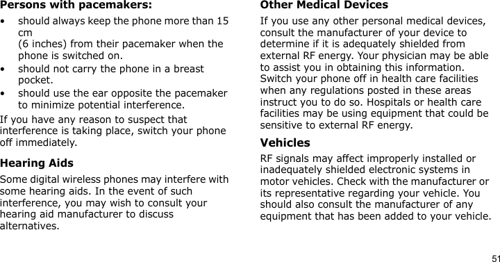 51Persons with pacemakers:• should always keep the phone more than 15 cm (6 inches) from their pacemaker when the phone is switched on.• should not carry the phone in a breast pocket.• should use the ear opposite the pacemaker to minimize potential interference.If you have any reason to suspect that interference is taking place, switch your phone off immediately.Hearing AidsSome digital wireless phones may interfere with some hearing aids. In the event of such interference, you may wish to consult your hearing aid manufacturer to discuss alternatives.Other Medical DevicesIf you use any other personal medical devices, consult the manufacturer of your device to determine if it is adequately shielded from external RF energy. Your physician may be able to assist you in obtaining this information. Switch your phone off in health care facilities when any regulations posted in these areas instruct you to do so. Hospitals or health care facilities may be using equipment that could be sensitive to external RF energy.VehiclesRF signals may affect improperly installed or inadequately shielded electronic systems in motor vehicles. Check with the manufacturer or its representative regarding your vehicle. You should also consult the manufacturer of any equipment that has been added to your vehicle.