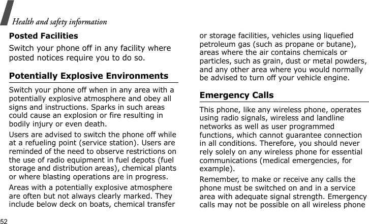 Health and safety information52Posted FacilitiesSwitch your phone off in any facility where posted notices require you to do so.Potentially Explosive EnvironmentsSwitch your phone off when in any area with a potentially explosive atmosphere and obey all signs and instructions. Sparks in such areas could cause an explosion or fire resulting in bodily injury or even death.Users are advised to switch the phone off while at a refueling point (service station). Users are reminded of the need to observe restrictions on the use of radio equipment in fuel depots (fuel storage and distribution areas), chemical plants or where blasting operations are in progress.Areas with a potentially explosive atmosphere are often but not always clearly marked. They include below deck on boats, chemical transfer or storage facilities, vehicles using liquefied petroleum gas (such as propane or butane), areas where the air contains chemicals or particles, such as grain, dust or metal powders, and any other area where you would normally be advised to turn off your vehicle engine.Emergency CallsThis phone, like any wireless phone, operates using radio signals, wireless and landline networks as well as user programmed functions, which cannot guarantee connection in all conditions. Therefore, you should never rely solely on any wireless phone for essential communications (medical emergencies, for example).Remember, to make or receive any calls the phone must be switched on and in a service area with adequate signal strength. Emergency calls may not be possible on all wireless phone 