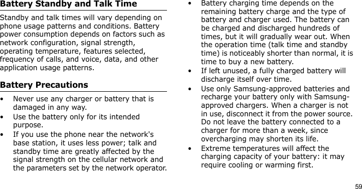 59Battery Standby and Talk TimeStandby and talk times will vary depending on phone usage patterns and conditions. Battery power consumption depends on factors such as network configuration, signal strength, operating temperature, features selected, frequency of calls, and voice, data, and other application usage patterns. Battery Precautions• Never use any charger or battery that is damaged in any way.• Use the battery only for its intended purpose.• If you use the phone near the network&apos;s base station, it uses less power; talk and standby time are greatly affected by the signal strength on the cellular network and the parameters set by the network operator.• Battery charging time depends on the remaining battery charge and the type of battery and charger used. The battery can be charged and discharged hundreds of times, but it will gradually wear out. When the operation time (talk time and standby time) is noticeably shorter than normal, it is time to buy a new battery.• If left unused, a fully charged battery will discharge itself over time.• Use only Samsung-approved batteries and recharge your battery only with Samsung-approved chargers. When a charger is not in use, disconnect it from the power source. Do not leave the battery connected to a charger for more than a week, since overcharging may shorten its life.• Extreme temperatures will affect the charging capacity of your battery: it may require cooling or warming first.