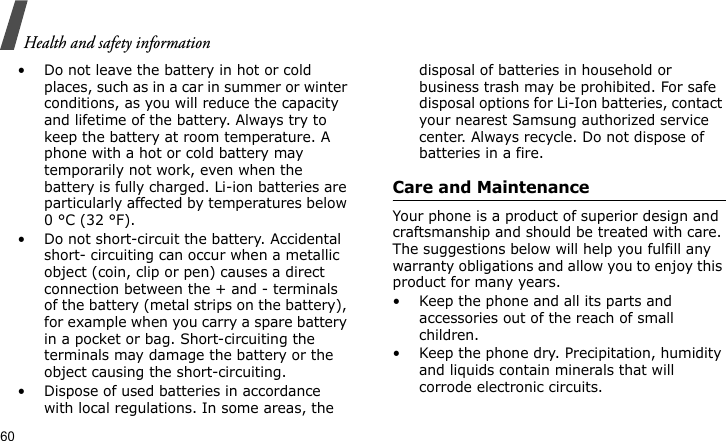 Health and safety information60• Do not leave the battery in hot or cold places, such as in a car in summer or winter conditions, as you will reduce the capacity and lifetime of the battery. Always try to keep the battery at room temperature. A phone with a hot or cold battery may temporarily not work, even when the battery is fully charged. Li-ion batteries are particularly affected by temperatures below 0 °C (32 °F).• Do not short-circuit the battery. Accidental short- circuiting can occur when a metallic object (coin, clip or pen) causes a direct connection between the + and - terminals of the battery (metal strips on the battery), for example when you carry a spare battery in a pocket or bag. Short-circuiting the terminals may damage the battery or the object causing the short-circuiting.• Dispose of used batteries in accordance with local regulations. In some areas, the disposal of batteries in household or business trash may be prohibited. For safe disposal options for Li-Ion batteries, contact your nearest Samsung authorized service center. Always recycle. Do not dispose of batteries in a fire.Care and MaintenanceYour phone is a product of superior design and craftsmanship and should be treated with care. The suggestions below will help you fulfill any warranty obligations and allow you to enjoy this product for many years.• Keep the phone and all its parts and accessories out of the reach of small children.• Keep the phone dry. Precipitation, humidity and liquids contain minerals that will corrode electronic circuits.