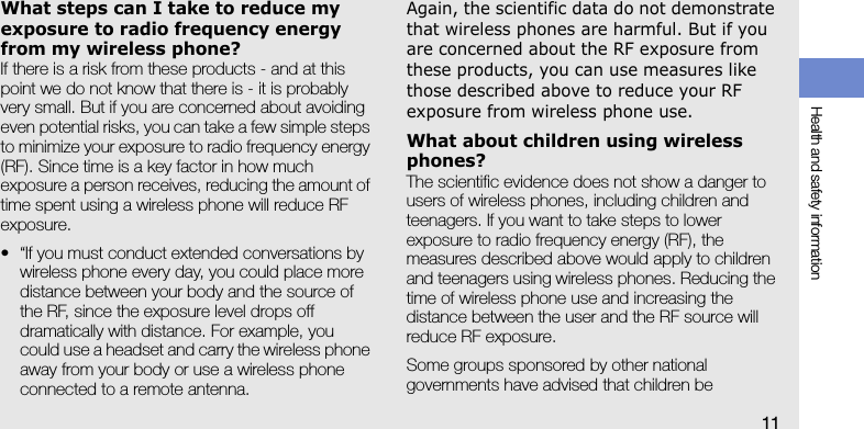 Health and safety information11What steps can I take to reduce my exposure to radio frequency energy from my wireless phone?If there is a risk from these products - and at this point we do not know that there is - it is probably very small. But if you are concerned about avoiding even potential risks, you can take a few simple steps to minimize your exposure to radio frequency energy (RF). Since time is a key factor in how much exposure a person receives, reducing the amount of time spent using a wireless phone will reduce RF exposure.• “If you must conduct extended conversations by wireless phone every day, you could place more distance between your body and the source of the RF, since the exposure level drops off dramatically with distance. For example, you could use a headset and carry the wireless phone away from your body or use a wireless phone connected to a remote antenna.Again, the scientific data do not demonstrate that wireless phones are harmful. But if you are concerned about the RF exposure from these products, you can use measures like those described above to reduce your RF exposure from wireless phone use.What about children using wireless phones?The scientific evidence does not show a danger to users of wireless phones, including children and teenagers. If you want to take steps to lower exposure to radio frequency energy (RF), the measures described above would apply to children and teenagers using wireless phones. Reducing the time of wireless phone use and increasing the distance between the user and the RF source will reduce RF exposure.Some groups sponsored by other national governments have advised that children be 