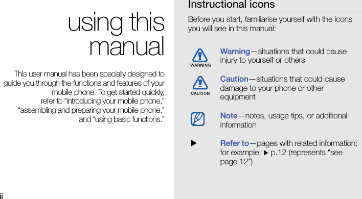 iiusing thismanualThis user manual has been specially designed toguide you through the functions and features of yourmobile phone. To get started quickly,refer to “introducing your mobile phone,”“assembling and preparing your mobile phone,”and “using basic functions.”Instructional iconsBefore you start, familiarise yourself with the icons you will see in this manual: Warning—situations that could cause injury to yourself or othersCaution—situations that could cause damage to your phone or other equipmentNote—notes, usage tips, or additional information  XRefer to—pages with related information; for example: X p.12 (represents “see page 12”)