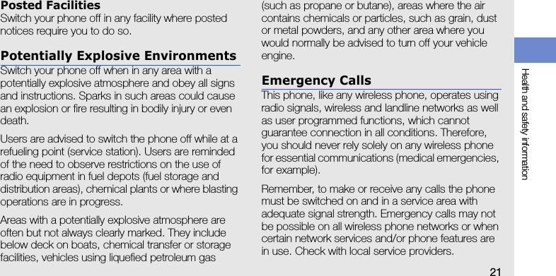 Health and safety information21Posted FacilitiesSwitch your phone off in any facility where posted notices require you to do so.Potentially Explosive EnvironmentsSwitch your phone off when in any area with a potentially explosive atmosphere and obey all signs and instructions. Sparks in such areas could cause an explosion or fire resulting in bodily injury or even death.Users are advised to switch the phone off while at a refueling point (service station). Users are reminded of the need to observe restrictions on the use of radio equipment in fuel depots (fuel storage and distribution areas), chemical plants or where blasting operations are in progress.Areas with a potentially explosive atmosphere are often but not always clearly marked. They include below deck on boats, chemical transfer or storage facilities, vehicles using liquefied petroleum gas (such as propane or butane), areas where the air contains chemicals or particles, such as grain, dust or metal powders, and any other area where you would normally be advised to turn off your vehicle engine.Emergency CallsThis phone, like any wireless phone, operates using radio signals, wireless and landline networks as well as user programmed functions, which cannot guarantee connection in all conditions. Therefore, you should never rely solely on any wireless phone for essential communications (medical emergencies, for example).Remember, to make or receive any calls the phone must be switched on and in a service area with adequate signal strength. Emergency calls may not be possible on all wireless phone networks or when certain network services and/or phone features are in use. Check with local service providers.