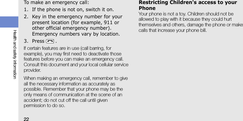 22Health and safety informationTo make an emergency call:1. If the phone is not on, switch it on.2. Key in the emergency number for your present location (for example, 911 or other official emergency number). Emergency numbers vary by location.3. Press .If certain features are in use (call barring, for example), you may first need to deactivate those features before you can make an emergency call. Consult this document and your local cellular service provider.When making an emergency call, remember to give all the necessary information as accurately as possible. Remember that your phone may be the only means of communication at the scene of an accident; do not cut off the call until given permission to do so.Restricting Children&apos;s access to your PhoneYour phone is not a toy. Children should not be allowed to play with it because they could hurt themselves and others, damage the phone or make calls that increase your phone bill.