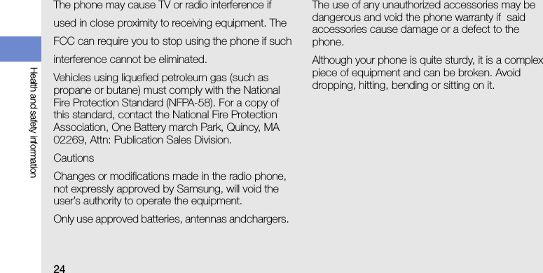 24Health and safety informationThe phone may cause TV or radio interference ifused in close proximity to receiving equipment. TheFCC can require you to stop using the phone if suchinterference cannot be eliminated.Vehicles using liquefied petroleum gas (such as propane or butane) must comply with the National Fire Protection Standard (NFPA-58). For a copy of this standard, contact the National Fire Protection Association, One Battery march Park, Quincy, MA 02269, Attn: Publication Sales Division.CautionsChanges or modifications made in the radio phone, not expressly approved by Samsung, will void the user’s authority to operate the equipment. Only use approved batteries, antennas andchargers. The use of any unauthorized accessories may be dangerous and void the phone warranty if  said accessories cause damage or a defect to the phone.Although your phone is quite sturdy, it is a complex piece of equipment and can be broken. Avoid dropping, hitting, bending or sitting on it.
