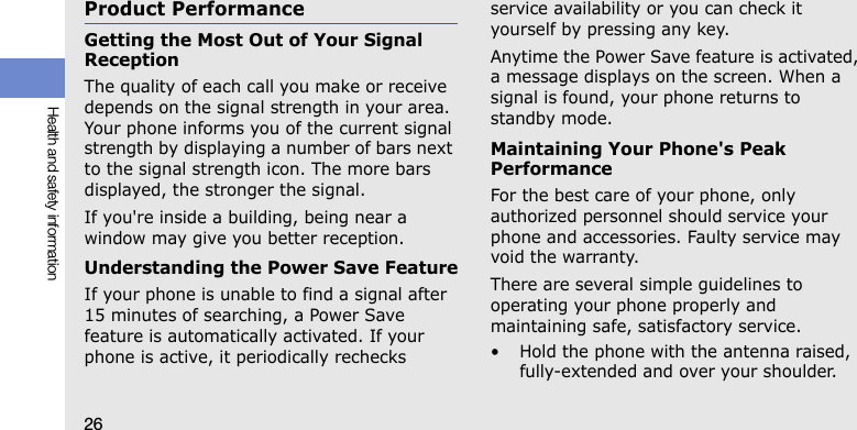 26Health and safety informationProduct PerformanceGetting the Most Out of Your Signal ReceptionThe quality of each call you make or receive depends on the signal strength in your area. Your phone informs you of the current signal strength by displaying a number of bars next to the signal strength icon. The more bars displayed, the stronger the signal.If you&apos;re inside a building, being near a window may give you better reception.Understanding the Power Save FeatureIf your phone is unable to find a signal after 15 minutes of searching, a Power Save feature is automatically activated. If your phone is active, it periodically rechecks service availability or you can check it yourself by pressing any key.Anytime the Power Save feature is activated, a message displays on the screen. When a signal is found, your phone returns to standby mode.Maintaining Your Phone&apos;s Peak PerformanceFor the best care of your phone, only authorized personnel should service your phone and accessories. Faulty service may void the warranty.There are several simple guidelines to operating your phone properly and maintaining safe, satisfactory service.• Hold the phone with the antenna raised, fully-extended and over your shoulder.