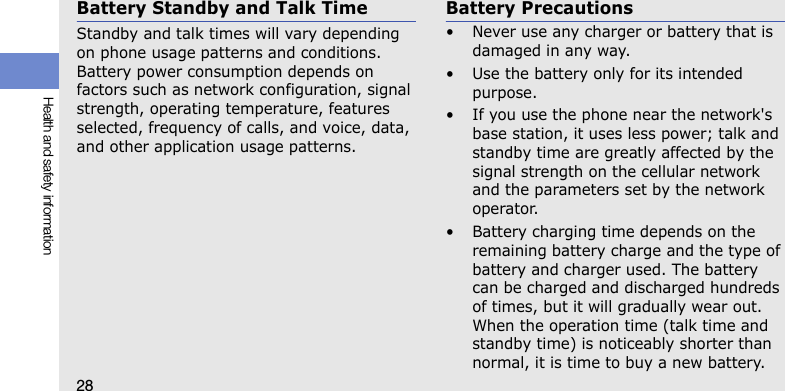 28Health and safety informationBattery Standby and Talk TimeStandby and talk times will vary depending on phone usage patterns and conditions. Battery power consumption depends on factors such as network configuration, signal strength, operating temperature, features selected, frequency of calls, and voice, data, and other application usage patterns. Battery Precautions• Never use any charger or battery that is damaged in any way.• Use the battery only for its intended purpose.• If you use the phone near the network&apos;s base station, it uses less power; talk and standby time are greatly affected by the signal strength on the cellular network and the parameters set by the network operator.• Battery charging time depends on the remaining battery charge and the type of battery and charger used. The battery can be charged and discharged hundreds of times, but it will gradually wear out. When the operation time (talk time and standby time) is noticeably shorter than normal, it is time to buy a new battery.