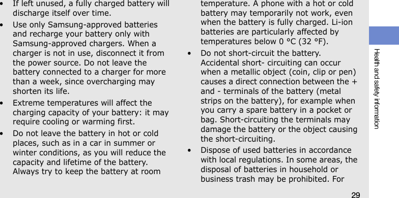 Health and safety information29• If left unused, a fully charged battery will discharge itself over time.• Use only Samsung-approved batteries and recharge your battery only with Samsung-approved chargers. When a charger is not in use, disconnect it from the power source. Do not leave the battery connected to a charger for more than a week, since overcharging may shorten its life.• Extreme temperatures will affect the charging capacity of your battery: it may require cooling or warming first.• Do not leave the battery in hot or cold places, such as in a car in summer or winter conditions, as you will reduce the capacity and lifetime of the battery. Always try to keep the battery at room temperature. A phone with a hot or cold battery may temporarily not work, even when the battery is fully charged. Li-ion batteries are particularly affected by temperatures below 0 °C (32 °F).• Do not short-circuit the battery. Accidental short- circuiting can occur when a metallic object (coin, clip or pen) causes a direct connection between the + and - terminals of the battery (metal strips on the battery), for example when you carry a spare battery in a pocket or bag. Short-circuiting the terminals may damage the battery or the object causing the short-circuiting.• Dispose of used batteries in accordance with local regulations. In some areas, the disposal of batteries in household or business trash may be prohibited. For 