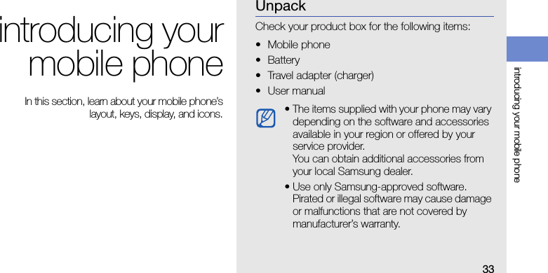 33introducing your mobile phoneintroducing yourmobile phone In this section, learn about your mobile phone’slayout, keys, display, and icons.UnpackCheck your product box for the following items:• Mobile phone• Battery• Travel adapter (charger)•User manual • The items supplied with your phone may vary depending on the software and accessories available in your region or offered by your service provider.You can obtain additional accessories from your local Samsung dealer.• Use only Samsung-approved software. Pirated or illegal software may cause damage or malfunctions that are not covered by manufacturer’s warranty.