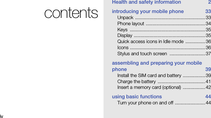ivcontentsHealth and safety information  2introducing your mobile phone  33Unpack .....................................................33Phone layout .............................................34Keys .........................................................35Display ......................................................35Quick access icons in Idle mode ...............36Icons .........................................................36Stylus and touch screen  ...........................37assembling and preparing your mobile phone 39Install the SIM card and battery ................. 39Charge the battery  ....................................41Insert a memory card (optional)  .................42using basic functions  44Turn your phone on and off .......................44