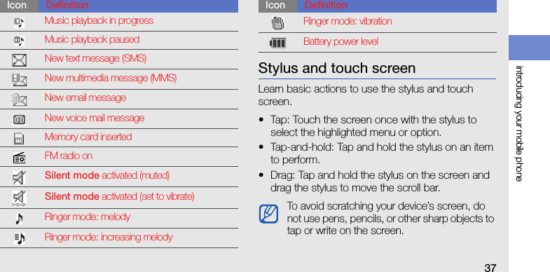 introducing your mobile phone37Stylus and touch screenLearn basic actions to use the stylus and touch screen.• Tap: Touch the screen once with the stylus to select the highlighted menu or option.• Tap-and-hold: Tap and hold the stylus on an item to perform.• Drag: Tap and hold the stylus on the screen and drag the stylus to move the scroll bar.Music playback in progressMusic playback pausedNew text message (SMS)New multimedia message (MMS)New email messageNew voice mail messageMemory card insertedFM radio onSilent mode activated (muted)Silent mode activated (set to vibrate)Ringer mode: melodyRinger mode: increasing melodyIcon DefinitionRinger mode: vibrationBattery power levelTo avoid scratching your device’s screen, do not use pens, pencils, or other sharp objects to tap or write on the screen.Icon Definition