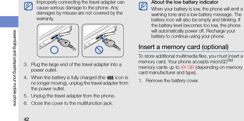 42assembling and preparing your mobile phone3. Plug the large end of the travel adapter into a power outlet.4. When the battery is fully charged (the   icon is no longer moving), unplug the travel adapter from the power outlet.5. Unplug the travel adapter from the phone.6. Close the cover to the multifunction jack.Insert a memory card (optional)To store additional multimedia files, you must insert a memory card. Your phone accepts microSDTM memory cards up to XX GB (depending on memory card manufacturer and type).1. Remove the battery cover.Improperly connecting the travel adapter can cause serious damage to the phone. Any damages by misuse are not covered by the warranty.About the low battery indicatorWhen your battery is low, the phone will emit a warning tone and a low battery message. The battery icon will also be empty and blinking. If the battery level becomes too low, the phone will automatically power off. Recharge your battery to continue using your phone.