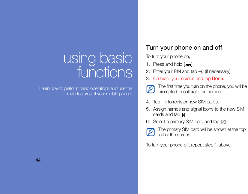 44using basicfunctions Learn how to perform basic operations and use themain features of your mobile phone.Turn your phone on and offTo turn your phone on,1. Press and hold [ ].2. Enter your PIN and tap   (if necessary).3. Calibrate your screen and tap Done.4. Tap   to register new SIM cards.5. Assign names and signal icons to the new SIM cards and tap  .6. Select a primary SIM card and tap  .To turn your phone off, repeat step 1 above.The first time you turn on the phone, you will be prompted to calibrate the screen.The primary SIM card will be shown at the top left of the screen. 
