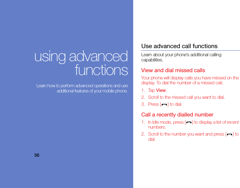 56using advancedfunctions Learn how to perform advanced operations and useadditional features of your mobile phone.Use advanced call functionsLearn about your phone’s additional calling capabilities. View and dial missed callsYour phone will display calls you have missed on the display. To dial the number of a missed call,1. Tap View.2. Scroll to the missed call you want to dial.3. Press [ ] to dial.Call a recently dialled number1. In Idle mode, press [ ] to display a list of recent numbers.2. Scroll to the number you want and press [ ] to dial.