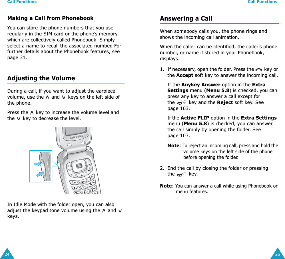 Call Functions24Making a Call from PhonebookYou can store the phone numbers that you use regularly in the SIM card or the phone’s memory, which are collectively called Phonebook. Simply select a name to recall the associated number. For further details about the Phonebook features, see page 31.Adjusting the VolumeDuring a call, if you want to adjust the earpiece volume, use the   and   keys on the left side of the phone. Press the   key to increase the volume level and the   key to decrease the level.In Idle Mode with the folder open, you can also adjust the keypad tone volume using the   and   keys.Call Functions25Answering a CallWhen somebody calls you, the phone rings and shows the incoming call animation. When the caller can be identified, the caller’s phone number, or name if stored in your Phonebook, displays. 1. If necessary, open the folder. Press the   key or the Accept soft key to answer the incoming call.If the Anykey Answer option in the Extra Settings menu (Menu 5.8) is checked, you can press any key to answer a call except for the   key and the Reject soft key. See page 103.If the Active FLIP option in the Extra Settings menu (Menu 5.8) is checked, you can answer the call simply by opening the folder. See page 103.Note: To reject an incoming call, press and hold the volume keys on the left side of the phone before opening the folder. 2. End the call by closing the folder or pressing the  key.Note: You can answer a call while using Phonebook or menu features.
