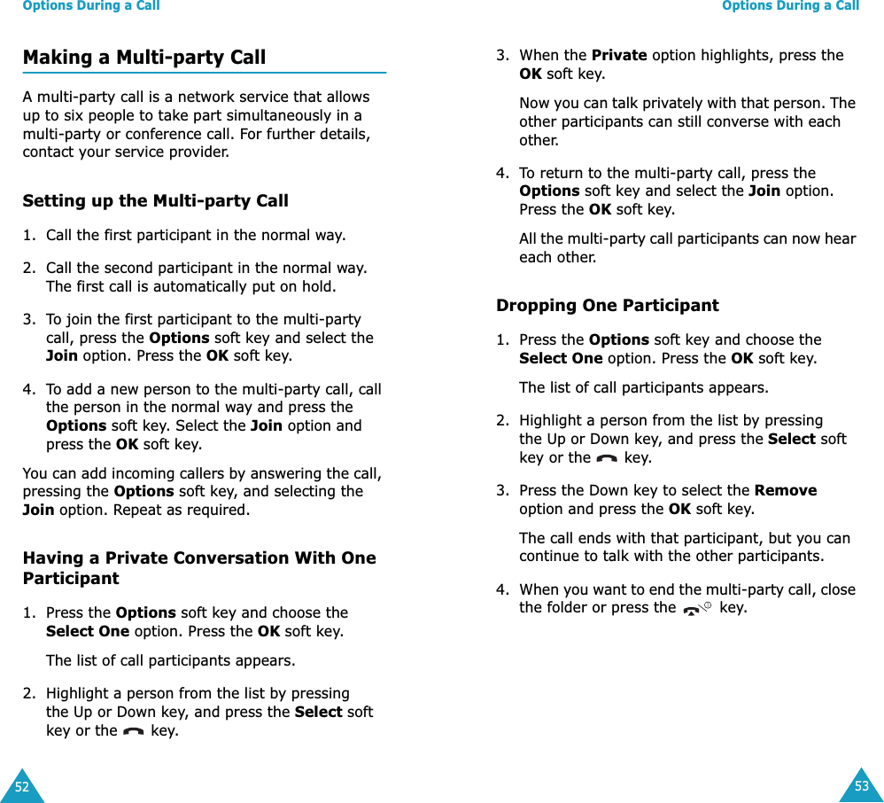 Options During a Call52Making a Multi-party CallA multi-party call is a network service that allows up to six people to take part simultaneously in a multi-party or conference call. For further details, contact your service provider.Setting up the Multi-party Call1. Call the first participant in the normal way.2. Call the second participant in the normal way. The first call is automatically put on hold.3. To join the first participant to the multi-party call, press the Options soft key and select the Join option. Press the OK soft key.4. To add a new person to the multi-party call, call the person in the normal way and press the Options soft key. Select the Join option and press the OK soft key.You can add incoming callers by answering the call, pressing the Options soft key, and selecting the Join option. Repeat as required.Having a Private Conversation With One Participant1. Press the Options soft key and choose the Select One option. Press the OK soft key.The list of call participants appears.2. Highlight a person from the list by pressing the Up or Down key, and press the Select soft key or the   key.Options During a Call533. When the Private option highlights, press the OK soft key.Now you can talk privately with that person. The other participants can still converse with each other.4. To return to the multi-party call, press the Options soft key and select the Join option. Press the OK soft key.All the multi-party call participants can now hear each other.Dropping One Participant1. Press the Options soft key and choose the Select One option. Press the OK soft key.The list of call participants appears.2. Highlight a person from the list by pressing the Up or Down key, and press the Select soft key or the   key.3. Press the Down key to select the Remove option and press the OK soft key. The call ends with that participant, but you can continue to talk with the other participants.4. When you want to end the multi-party call, close the folder or press the   key.