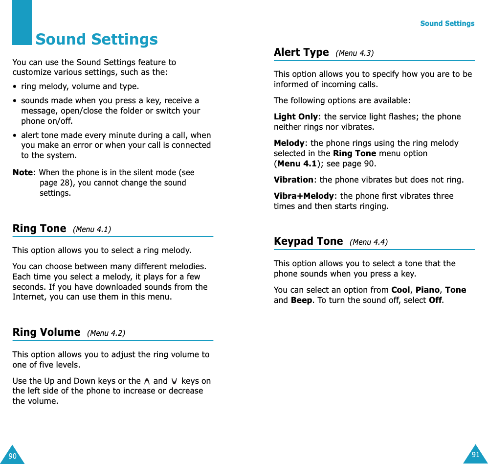 90Sound SettingsYou can use the Sound Settings feature to customize various settings, such as the:• ring melody, volume and type.• sounds made when you press a key, receive a message, open/close the folder or switch your phone on/off.•alert tone made every minute during a call, when you make an error or when your call is connected to the system.Note: When the phone is in the silent mode (see page 28), you cannot change the sound settings.Ring Tone  (Menu 4.1) This option allows you to select a ring melody. You can choose between many different melodies. Each time you select a melody, it plays for a few seconds. If you have downloaded sounds from the Internet, you can use them in this menu. Ring Volume  (Menu 4.2) This option allows you to adjust the ring volume to one of five levels. Use the Up and Down keys or the   and   keys on the left side of the phone to increase or decrease the volume. Sound Settings91Alert Type  (Menu 4.3) This option allows you to specify how you are to be informed of incoming calls. The following options are available:Light Only: the service light flashes; the phone neither rings nor vibrates.Melody: the phone rings using the ring melody selected in the Ring Tone menu option (Menu 4.1); see page 90.Vibration: the phone vibrates but does not ring. Vibra+Melody: the phone first vibrates three times and then starts ringing.Keypad Tone  (Menu 4.4) This option allows you to select a tone that the phone sounds when you press a key. You can select an option from Cool, Piano, Tone and Beep. To turn the sound off, select Off.
