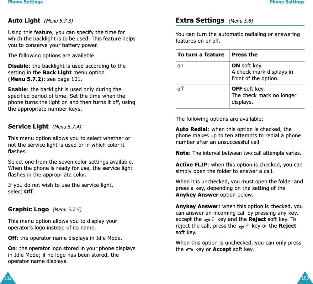 Phone Settings102Auto Light  (Menu 5.7.3) Using this feature, you can specify the time for which the backlight is to be used. This feature helps you to conserve your battery power.The following options are available:Disable: the backlight is used according to the setting in the Back Light menu option (Menu 5.7.2); see page 101.Enable: the backlight is used only during the specified period of time. Set the time when the phone turns the light on and then turns it off, using the appropriate number keys.Service Light  (Menu 5.7.4) This menu option allows you to select whether or not the service light is used or in which color it flashes. Select one from the seven color settings available. When the phone is ready for use, the service light flashes in the appropriate color.If you do not wish to use the service light, select Off.Graphic Logo  (Menu 5.7.5) This menu option allows you to display your operator’s logo instead of its name.Off: the operator name displays in Idle Mode.On: the operator logo stored in your phone displays in Idle Mode; if no logo has been stored, the operator name displays.Phone Settings103Extra Settings  (Menu 5.8) You can turn the automatic redialing or answering features on or off. The following options are available:Auto Redial: when this option is checked, the phone makes up to ten attempts to redial a phone number after an unsuccessful call.Note: The interval between two call attempts varies.Active FLIP: when this option is checked, you can simply open the folder to answer a call.When it is unchecked, you must open the folder and press a key, depending on the setting of the Anykey Answer option below.Anykey Answer: when this option is checked, you can answer an incoming call by pressing any key, except the   key and the Reject soft key. To reject the call, press the   key or the Reject soft key. When this option is unchecked, you can only press the   key or Accept soft key.To turn a feature Press the on ON soft key.A check mark displays in front of the option. off OFF soft key.The check mark no longer displays.