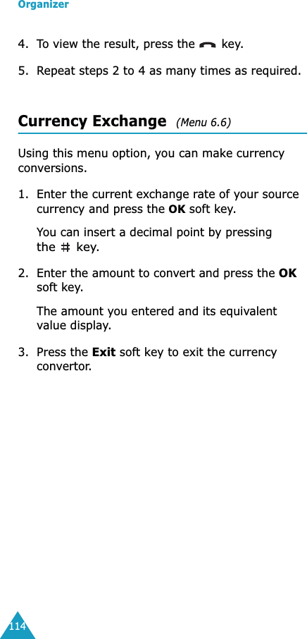 Organizer1144. To view the result, press the   key.5. Repeat steps 2 to 4 as many times as required.Currency Exchange  (Menu 6.6) Using this menu option, you can make currency conversions.1. Enter the current exchange rate of your source currency and press the OK soft key.You can insert a decimal point by pressing the  key.2. Enter the amount to convert and press the OK soft key.The amount you entered and its equivalent value display.3. Press the Exit soft key to exit the currency convertor.