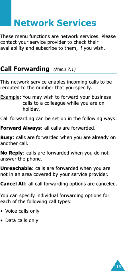 115Network ServicesThese menu functions are network services. Please contact your service provider to check their availability and subscribe to them, if you wish.Call Forwarding  (Menu 7.1) This network service enables incoming calls to be rerouted to the number that you specify.Example:You may wish to forward your business calls to a colleague while you are on holiday.Call forwarding can be set up in the following ways:Forward Always: all calls are forwarded.Busy: calls are forwarded when you are already on another call.No Reply: calls are forwarded when you do not answer the phone.Unreachable: calls are forwarded when you are not in an area covered by your service provider.Cancel All: all call forwarding options are canceled.You can specify individual forwarding options for each of the following call types:•Voice calls only• Data calls only