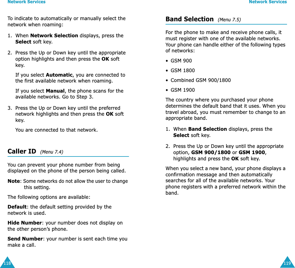 Network Services118To indicate to automatically or manually select the network when roaming:1. When Network Selection displays, press the Select soft key.2. Press the Up or Down key until the appropriate option highlights and then press the OK soft key.If you select Automatic, you are connected to the first available network when roaming.If you select Manual, the phone scans for the available networks. Go to Step 3.3. Press the Up or Down key until the preferred network highlights and then press the OK soft key.You are connected to that network.Caller ID  (Menu 7.4) You can prevent your phone number from being displayed on the phone of the person being called.Note: Some networks do not allow the user to change this setting.The following options are available:Default: the default setting provided by the network is used.Hide Number: your number does not display on the other person’s phone.Send Number: your number is sent each time you make a call.Network Services119Band Selection  (Menu 7.5) For the phone to make and receive phone calls, it must register with one of the available networks. Your phone can handle either of the following types of networks: •GSM 900•GSM 1800• Combined GSM 900/1800•GSM 1900The country where you purchased your phone determines the default band that it uses. When you travel abroad, you must remember to change to an appropriate band. 1. When Band Selection displays, press the Select soft key.2. Press the Up or Down key until the appropriate option, GSM 900/1800 or GSM 1900, highlights and press the OK soft key.When you select a new band, your phone displays a confirmation message and then automatically searches for all of the available networks. Your phone registers with a preferred network within the band.