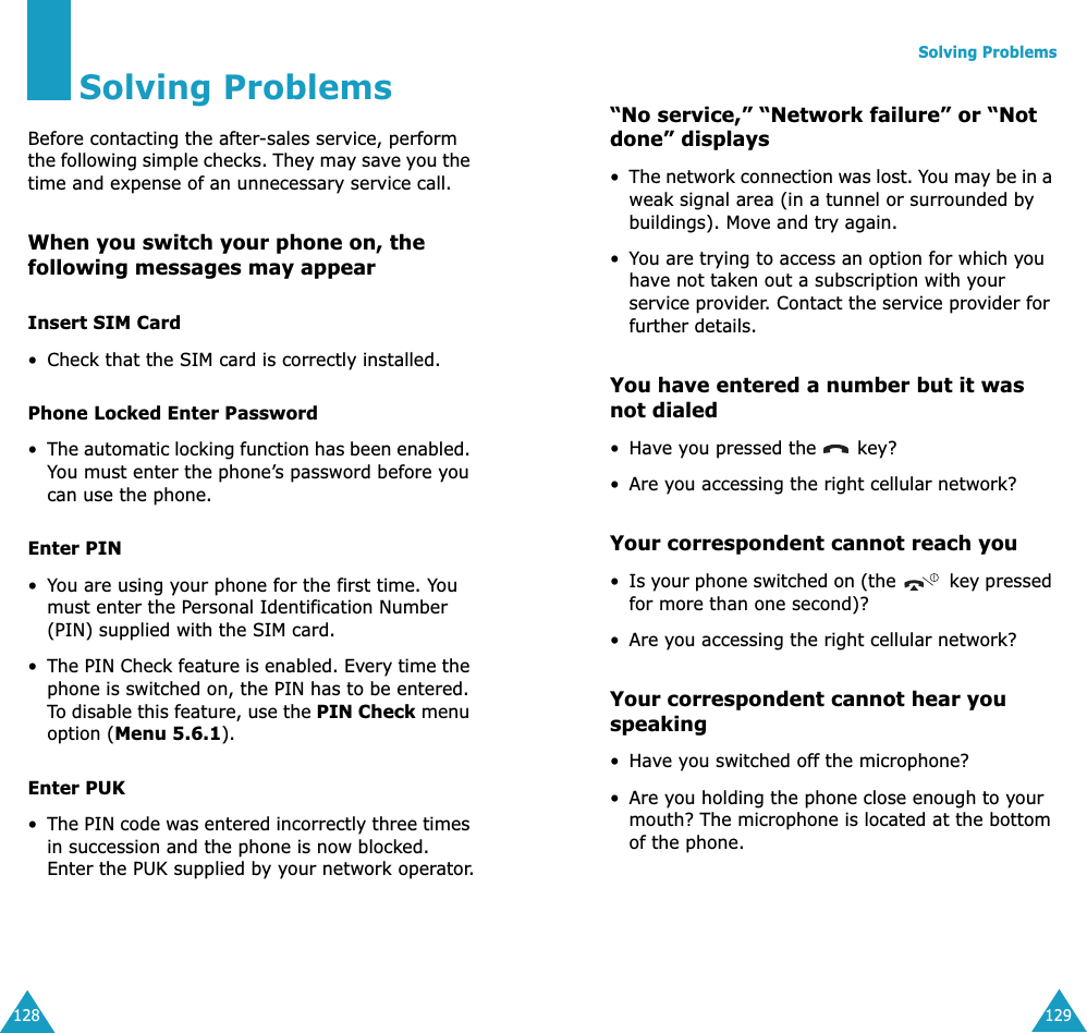 128Solving ProblemsBefore contacting the after-sales service, perform the following simple checks. They may save you the time and expense of an unnecessary service call.When you switch your phone on, the following messages may appearInsert SIM Card• Check that the SIM card is correctly installed.Phone Locked Enter Password•The automatic locking function has been enabled. You must enter the phone’s password before you can use the phone.Enter PIN•You are using your phone for the first time. You must enter the Personal Identification Number (PIN) supplied with the SIM card.•The PIN Check feature is enabled. Every time the phone is switched on, the PIN has to be entered. To disable this feature, use the PIN Check menu option (Menu 5.6.1).Enter PUK•The PIN code was entered incorrectly three times in succession and the phone is now blocked. Enter the PUK supplied by your network operator.Solving Problems129“No service,” “Network failure” or “Not done” displays•The network connection was lost. You may be in a weak signal area (in a tunnel or surrounded by buildings). Move and try again.•You are trying to access an option for which you have not taken out a subscription with your service provider. Contact the service provider for further details.You have entered a number but it was not dialed•Have you pressed the   key?• Are you accessing the right cellular network?Your correspondent cannot reach you•Is your phone switched on (the   key pressed for more than one second)?• Are you accessing the right cellular network?Your correspondent cannot hear you speaking•Have you switched off the microphone?• Are you holding the phone close enough to your mouth? The microphone is located at the bottom of the phone.