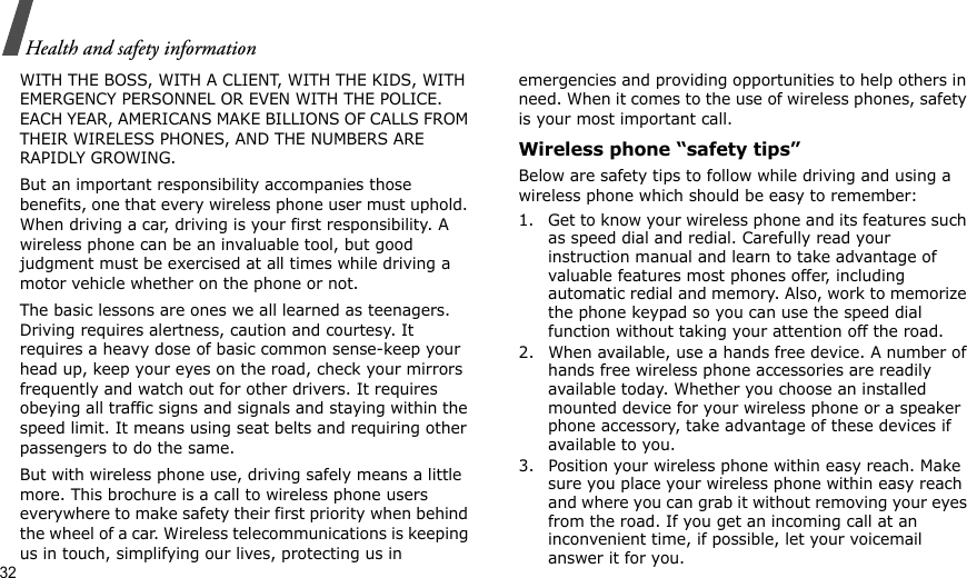 32Health and safety informationWITH THE BOSS, WITH A CLIENT, WITH THE KIDS, WITH EMERGENCY PERSONNEL OR EVEN WITH THE POLICE. EACH YEAR, AMERICANS MAKE BILLIONS OF CALLS FROM THEIR WIRELESS PHONES, AND THE NUMBERS ARE RAPIDLY GROWING.But an important responsibility accompanies those benefits, one that every wireless phone user must uphold. When driving a car, driving is your first responsibility. A wireless phone can be an invaluable tool, but good judgment must be exercised at all times while driving a motor vehicle whether on the phone or not.The basic lessons are ones we all learned as teenagers. Driving requires alertness, caution and courtesy. It requires a heavy dose of basic common sense-keep your head up, keep your eyes on the road, check your mirrors frequently and watch out for other drivers. It requires obeying all traffic signs and signals and staying within the speed limit. It means using seat belts and requiring other passengers to do the same. But with wireless phone use, driving safely means a little more. This brochure is a call to wireless phone users everywhere to make safety their first priority when behind the wheel of a car. Wireless telecommunications is keeping us in touch, simplifying our lives, protecting us in emergencies and providing opportunities to help others in need. When it comes to the use of wireless phones, safety is your most important call.Wireless phone “safety tips”Below are safety tips to follow while driving and using a wireless phone which should be easy to remember:1. Get to know your wireless phone and its features such as speed dial and redial. Carefully read your instruction manual and learn to take advantage of valuable features most phones offer, including automatic redial and memory. Also, work to memorize the phone keypad so you can use the speed dial function without taking your attention off the road.2. When available, use a hands free device. A number of hands free wireless phone accessories are readily available today. Whether you choose an installed mounted device for your wireless phone or a speaker phone accessory, take advantage of these devices if available to you.3. Position your wireless phone within easy reach. Make sure you place your wireless phone within easy reach and where you can grab it without removing your eyes from the road. If you get an incoming call at an inconvenient time, if possible, let your voicemail answer it for you.