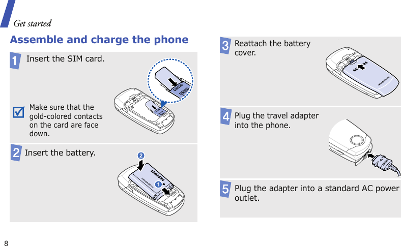 Get started8Assemble and charge the phoneInsert the SIM card.Make sure that the gold-colored contacts on the card are face down.  Insert the battery.Reattach the battery cover..Plug the travel adapter into the phone.Plug the adapter into a standard AC power outlet.