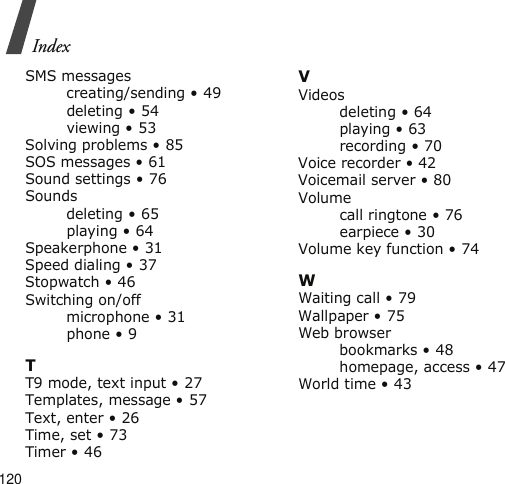 120IndexSMS messagescreating/sending • 49deleting • 54viewing • 53Solving problems • 85SOS messages • 61Sound settings • 76Soundsdeleting • 65playing • 64Speakerphone • 31Speed dialing • 37Stopwatch • 46Switching on/offmicrophone • 31phone • 9TT9 mode, text input • 27Templates, message • 57Text, enter • 26Time, set • 73Timer • 46VVideosdeleting • 64playing • 63recording • 70Voice recorder • 42Voicemail server • 80Volumecall ringtone • 76earpiece • 30Volume key function • 74WWaiting call • 79Wallpaper • 75Web browserbookmarks • 48homepage, access • 47World time • 43