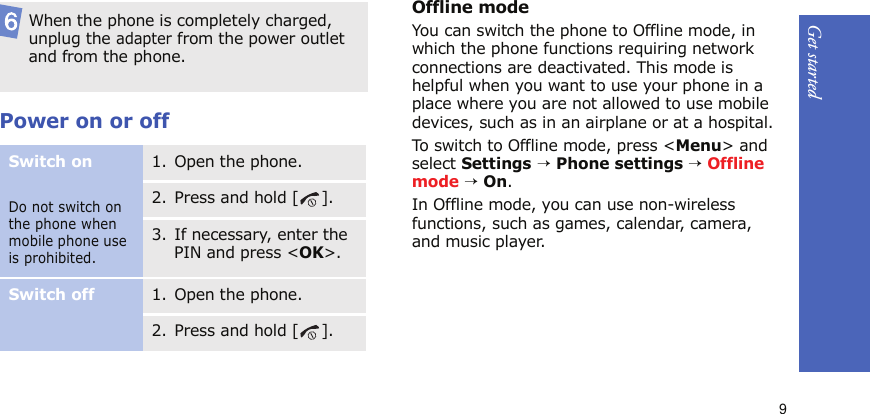 Get started9Power on or offOffline modeYou can switch the phone to Offline mode, in which the phone functions requiring network connections are deactivated. This mode is helpful when you want to use your phone in a place where you are not allowed to use mobile devices, such as in an airplane or at a hospital. To switch to Offline mode, press &lt;Menu&gt; and select Settings → Phone settings → Offline mode → On.In Offline mode, you can use non-wireless functions, such as games, calendar, camera, and music player.When the phone is completely charged, unplug the adapter from the power outlet and from the phone.Switch onDo not switch on the phone when mobile phone use is prohibited.1. Open the phone.2. Press and hold [ ].3. If necessary, enter the PIN and press &lt;OK&gt;.Switch off1. Open the phone.2. Press and hold [ ].