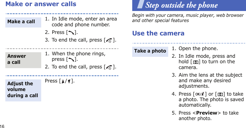 16Make or answer callsStep outside the phoneBegin with your camera, music player, web browser and other special featuresUse the camera1. In Idle mode, enter an area code and phone number.2. Press [ ].3. To end the call, press [ ].1. When the phone rings, press [ ].2. To end the call, press [ ].Press [ / ].Make a callAnswer a callAdjust the volume during a call1. Open the phone.2. In Idle mode, press and hold [] to turn on the camera.3. Aim the lens at the subject and make any desired adjustments.4. Press [ ] or [ ] to take a photo. The photo is saved automatically.5.Press &lt;Preview&gt; to take another photo.Take a photo