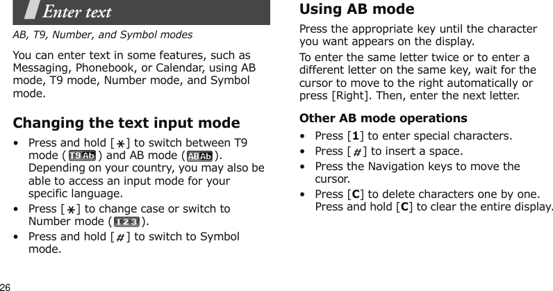 26Enter textAB, T9, Number, and Symbol modesYou can enter text in some features, such as Messaging, Phonebook, or Calendar, using AB mode, T9 mode, Number mode, and Symbol mode.Changing the text input mode• Press and hold [ ] to switch between T9 mode ( ) and AB mode ( ). Depending on your country, you may also be able to access an input mode for your specific language.• Press [ ] to change case or switch to Number mode ( ).• Press and hold [ ] to switch to Symbol mode.Using AB modePress the appropriate key until the character you want appears on the display.To enter the same letter twice or to enter a different letter on the same key, wait for the cursor to move to the right automatically or press [Right]. Then, enter the next letter.Other AB mode operations•Press [1] to enter special characters.• Press [ ] to insert a space.• Press the Navigation keys to move the cursor. •Press [C] to delete characters one by one. Press and hold [C] to clear the entire display.