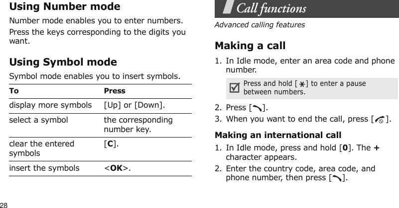 28Using Number modeNumber mode enables you to enter numbers.Press the keys corresponding to the digits you want.Using Symbol modeSymbol mode enables you to insert symbols.Call functionsAdvanced calling featuresMaking a call1. In Idle mode, enter an area code and phone number.2. Press [ ].3. When you want to end the call, press [ ].Making an international call1. In Idle mode, press and hold [0]. The + character appears.2. Enter the country code, area code, and phone number, then press [ ].To Pressdisplay more symbols [Up] or [Down].select a symbol the corresponding number key.clear the entered symbols[C]. insert the symbols &lt;OK&gt;.Press and hold [ ] to enter a pause between numbers.