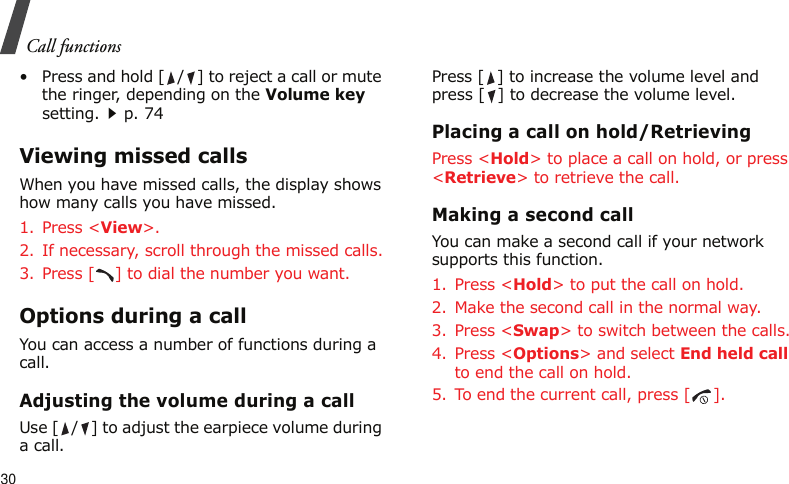Call functions30• Press and hold [ / ] to reject a call or mute the ringer, depending on the Volume key setting.p. 74Viewing missed callsWhen you have missed calls, the display shows how many calls you have missed.1. Press &lt;View&gt;.2. If necessary, scroll through the missed calls.3. Press [ ] to dial the number you want.Options during a callYou can access a number of functions during a call.Adjusting the volume during a callUse [ / ] to adjust the earpiece volume during a call.Press [ ] to increase the volume level and press [ ] to decrease the volume level. Placing a call on hold/RetrievingPress &lt;Hold&gt; to place a call on hold, or press &lt;Retrieve&gt; to retrieve the call.Making a second callYou can make a second call if your network supports this function.1. Press &lt;Hold&gt; to put the call on hold.2. Make the second call in the normal way.3. Press &lt;Swap&gt; to switch between the calls.4. Press &lt;Options&gt; and select End held call to end the call on hold.5. To end the current call, press [ ].