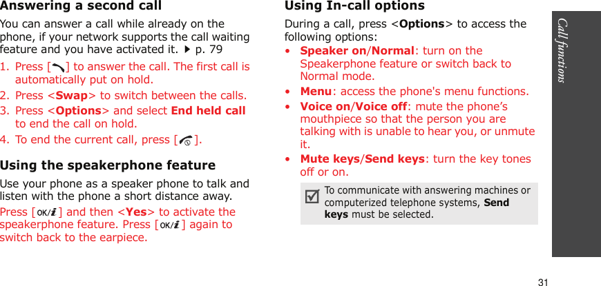 Call functions    31Answering a second callYou can answer a call while already on the phone, if your network supports the call waiting feature and you have activated it.p. 791. Press [ ] to answer the call. The first call is automatically put on hold.2. Press &lt;Swap&gt; to switch between the calls.3. Press &lt;Options&gt; and select End held call to end the call on hold.4. To end the current call, press [ ].Using the speakerphone featureUse your phone as a speaker phone to talk and listen with the phone a short distance away.Press [ ] and then &lt;Yes&gt; to activate the speakerphone feature. Press [ ] again to switch back to the earpiece.Using In-call optionsDuring a call, press &lt;Options&gt; to access the following options:•Speaker on/Normal: turn on the Speakerphone feature or switch back to Normal mode.•Menu: access the phone&apos;s menu functions.•Voice on/Voice off: mute the phone’s mouthpiece so that the person you are talking with is unable to hear you, or unmute it.•Mute keys/Send keys: turn the key tones off or on.To communicate with answering machines or computerized telephone systems, Send keys must be selected.