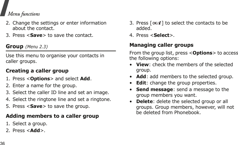 Menu functions362. Change the settings or enter information about the contact.3. Press &lt;Save&gt; to save the contact.Group (Menu 2.3)Use this menu to organise your contacts in caller groups.Creating a caller group1. Press &lt;Options&gt; and select Add.2. Enter a name for the group.3. Select the caller ID line and set an image.4. Select the ringtone line and set a ringtone.5. Press &lt;Save&gt; to save the group.Adding members to a caller group1. Select a group.2. Press &lt;Add&gt;.3. Press [ ] to select the contacts to be added.4. Press &lt;Select&gt;.Managing caller groupsFrom the group list, press &lt;Options&gt; to access the following options:•View: check the members of the selected group.•Add: add members to the selected group.•Edit: change the group properties.•Send message: send a message to the group members you want.•Delete: delete the selected group or all groups. Group members, however, will not be deleted from Phonebook.