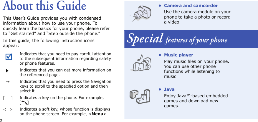 2About this GuideThis User’s Guide provides you with condensed information about how to use your phone. To quickly learn the basics for your phone, please refer to “Get started” and “Step outside the phone.”In this guide, the following instruction icons appear:Indicates that you need to pay careful attention to the subsequent information regarding safety or phone features.Indicates that you can get more information on the referenced page.  →Indicates that you need to press the Navigation keys to scroll to the specified option and then select it.[    ]Indicates a key on the phone. For example, []&lt;  &gt;Indicates a soft key, whose function is displays on the phone screen. For example, &lt;Menu&gt;• Camera and camcorderUse the camera module on your phone to take a photo or record a video.Special features of your phone•Music playerPlay music files on your phone. You can use other phone functions while listening to music.•JavaEnjoy Java™-based embedded games and download new games.
