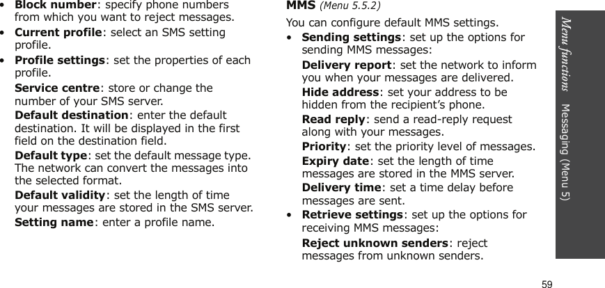 Menu functions    Messaging (Menu 5)59•Block number: specify phone numbers from which you want to reject messages.•Current profile: select an SMS setting profile.•Profile settings: set the properties of each profile.Service centre: store or change the number of your SMS server. Default destination: enter the default destination. It will be displayed in the first field on the destination field.Default type: set the default message type. The network can convert the messages into the selected format.Default validity: set the length of time your messages are stored in the SMS server.Setting name: enter a profile name.MMS (Menu 5.5.2)You can configure default MMS settings.•Sending settings: set up the options for sending MMS messages:Delivery report: set the network to inform you when your messages are delivered.Hide address: set your address to be hidden from the recipient’s phone.Read reply: send a read-reply request along with your messages.Priority: set the priority level of messages.Expiry date: set the length of time messages are stored in the MMS server.Delivery time: set a time delay before messages are sent.•Retrieve settings: set up the options for receiving MMS messages:Reject unknown senders: reject messages from unknown senders.