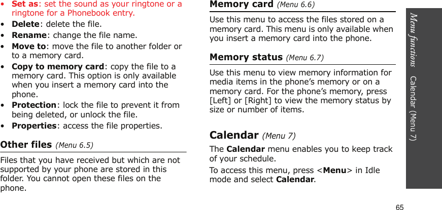 Menu functions    Calendar (Menu 7)65•Set as: set the sound as your ringtone or a ringtone for a Phonebook entry.•Delete: delete the file.•Rename: change the file name.•Move to: move the file to another folder or to a memory card.•Copy to memory card: copy the file to a memory card. This option is only available when you insert a memory card into the phone.•Protection: lock the file to prevent it from being deleted, or unlock the file.•Properties: access the file properties.Other files (Menu 6.5)Files that you have received but which are not supported by your phone are stored in this folder. You cannot open these files on the phone.Memory card (Menu 6.6)Use this menu to access the files stored on a memory card. This menu is only available when you insert a memory card into the phone.Memory status (Menu 6.7)Use this menu to view memory information for media items in the phone’s memory or on a memory card. For the phone’s memory, press [Left] or [Right] to view the memory status by size or number of items.Calendar (Menu 7)The Calendar menu enables you to keep track of your schedule.To access this menu, press &lt;Menu&gt; in Idle mode and select Calendar.