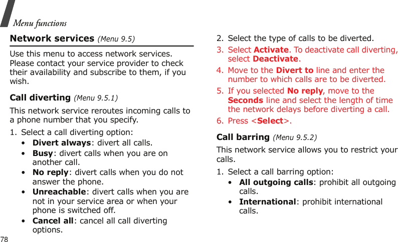 Menu functions78Network services (Menu 9.5)Use this menu to access network services. Please contact your service provider to check their availability and subscribe to them, if you wish.Call diverting (Menu 9.5.1)This network service reroutes incoming calls to a phone number that you specify.1. Select a call diverting option:•Divert always: divert all calls.•Busy: divert calls when you are on another call.•No reply: divert calls when you do not answer the phone.•Unreachable: divert calls when you are not in your service area or when your phone is switched off.•Cancel all: cancel all call diverting options.2. Select the type of calls to be diverted.3. Select Activate. To deactivate call diverting, select Deactivate.4. Move to the Divert to line and enter the number to which calls are to be diverted.5. If you selected No reply, move to the Seconds line and select the length of time the network delays before diverting a call.6. Press &lt;Select&gt;.Call barring (Menu 9.5.2)This network service allows you to restrict your calls.1. Select a call barring option:•All outgoing calls: prohibit all outgoing calls.•International: prohibit international calls.