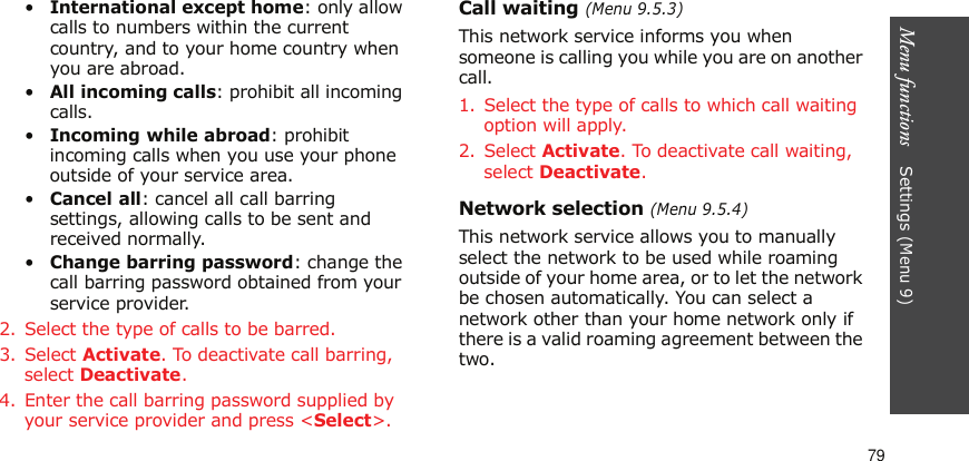 Menu functions    Settings (Menu 9)79•International except home: only allow calls to numbers within the current country, and to your home country when you are abroad.•All incoming calls: prohibit all incoming calls.•Incoming while abroad: prohibit incoming calls when you use your phone outside of your service area.•Cancel all: cancel all call barring settings, allowing calls to be sent and received normally.•Change barring password: change the call barring password obtained from your service provider.2. Select the type of calls to be barred. 3. Select Activate. To deactivate call barring, select Deactivate.4. Enter the call barring password supplied by your service provider and press &lt;Select&gt;.Call waiting (Menu 9.5.3)This network service informs you when someone is calling you while you are on another call.1. Select the type of calls to which call waiting option will apply.2. Select Activate. To deactivate call waiting, select Deactivate. Network selection (Menu 9.5.4)This network service allows you to manually select the network to be used while roaming outside of your home area, or to let the network be chosen automatically. You can select a network other than your home network only if there is a valid roaming agreement between the two.