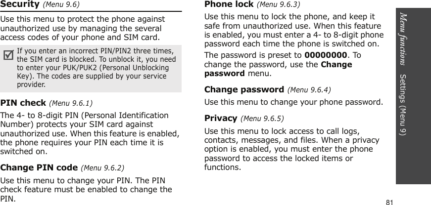 Menu functions    Settings (Menu 9)81Security (Menu 9.6)Use this menu to protect the phone against unauthorized use by managing the several access codes of your phone and SIM card.PIN check (Menu 9.6.1)The 4- to 8-digit PIN (Personal Identification Number) protects your SIM card against unauthorized use. When this feature is enabled, the phone requires your PIN each time it is switched on.Change PIN code (Menu 9.6.2)Use this menu to change your PIN. The PIN check feature must be enabled to change the PIN.Phone lock (Menu 9.6.3)Use this menu to lock the phone, and keep it safe from unauthorized use. When this feature is enabled, you must enter a 4- to 8-digit phone password each time the phone is switched on.The password is preset to 00000000. To change the password, use the Change password menu.Change password (Menu 9.6.4)Use this menu to change your phone password. Privacy (Menu 9.6.5)Use this menu to lock access to call logs, contacts, messages, and files. When a privacy option is enabled, you must enter the phone password to access the locked items or functions. If you enter an incorrect PIN/PIN2 three times, the SIM card is blocked. To unblock it, you need to enter your PUK/PUK2 (Personal Unblocking Key). The codes are supplied by your service provider.