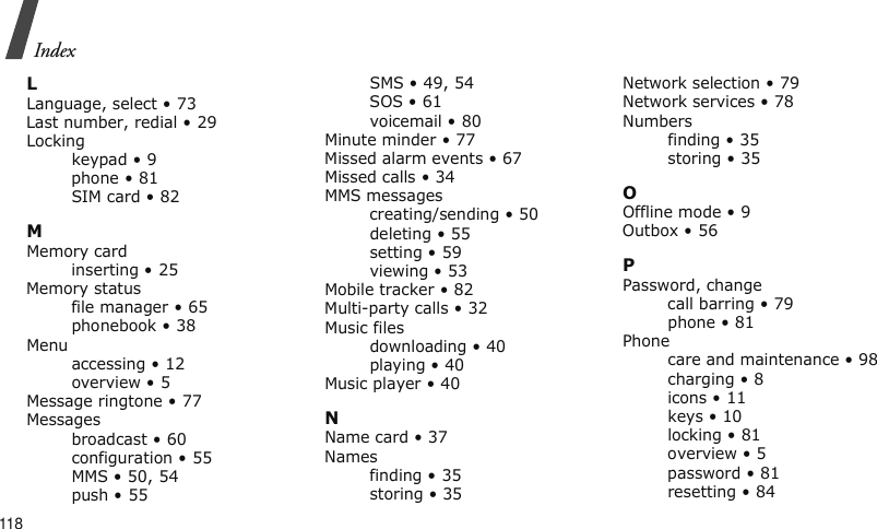 118IndexLLanguage, select • 73Last number, redial • 29Lockingkeypad • 9phone • 81SIM card • 82MMemory cardinserting • 25Memory statusfile manager • 65phonebook • 38Menuaccessing • 12overview • 5Message ringtone • 77Messagesbroadcast • 60configuration • 55MMS • 50, 54push • 55SMS • 49, 54SOS • 61voicemail • 80Minute minder • 77Missed alarm events • 67Missed calls • 34MMS messagescreating/sending • 50deleting • 55setting • 59viewing • 53Mobile tracker • 82Multi-party calls • 32Music filesdownloading • 40playing • 40Music player • 40NName card • 37Namesfinding • 35storing • 35Network selection • 79Network services • 78Numbersfinding • 35storing • 35OOffline mode • 9Outbox • 56PPassword, changecall barring • 79phone • 81Phonecare and maintenance • 98charging • 8icons • 11keys • 10locking • 81overview • 5password • 81resetting • 84